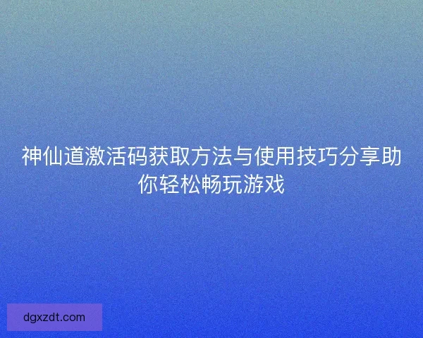 神仙道激活码获取方法与使用技巧分享助你轻松畅玩游戏