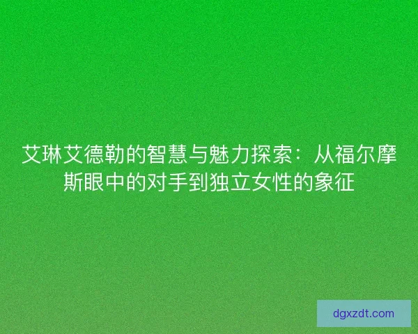 艾琳艾德勒的智慧与魅力探索：从福尔摩斯眼中的对手到独立女性的象征
